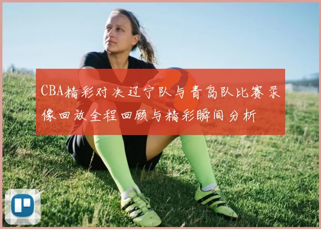 CBA精彩对决辽宁队与青岛队比赛录像回放全程回顾与精彩瞬间分析