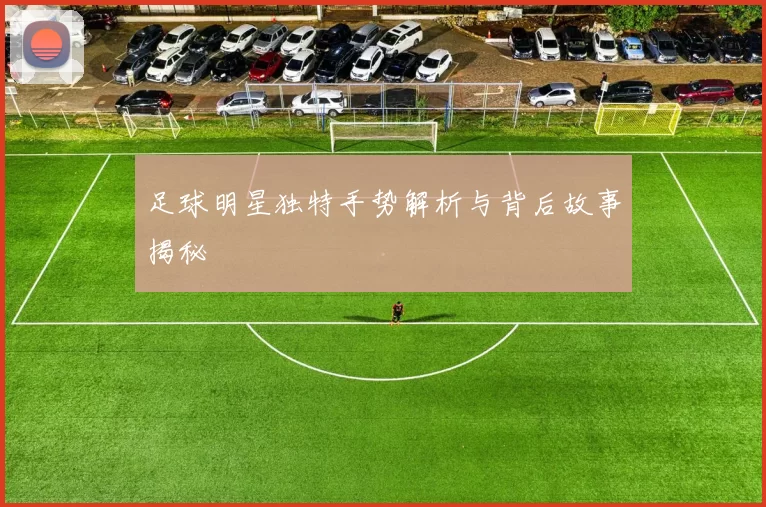 足球明星独特手势解析与背后故事揭秘