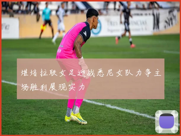 堪培拉联女足迎战悉尼女队力争主场胜利展现实力