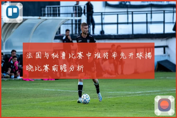 法国与秘鲁比赛中谁将率先开球揭晓比赛前瞻分析